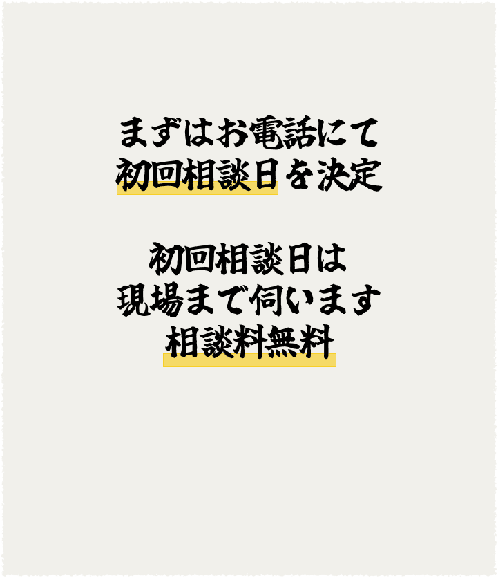 まずはお電話にて初回相談日を決定。初回相談日は現場まで伺います。相談料無料。